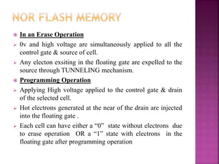  In an Erase Operation
 0v and high voltage are simultaneously applied to all the
control gate & source of cell.
 Any electon exsiting in the floating gate are expelled to the
source through TUNNELING mechanism.
 Programming Operation
 Applying High voltage applied to the control gate & drain
of the selected cell.
 Hot electrons generated at the near of the drain are injected
into the floating gate .
 Each cell can have either a “0” state without electrons due
to erase operation OR a “1” state with electrons in the
floating gate after programming operation
 