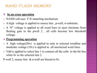  In an erase operation
 NAND cell uses F-N tunneling mechanism
 A high voltage is applied to source line , p-well, n-substrate.
 A “0” voltage is applied to all word lines to eject electrons from
floating gate to the pwell 2 , all cells become low threshold
voltage.
 Programming operation
 A high voltage(20v) is applied to only to selected wordline and
moderate volatge (10v) is applied to all unselected word lines.
 Vdd is applied to select line 1 to connect all the cells to the bit line
while 0v to the selected line 2.
P-well 2, source line & n-well are biased to 0v.
 