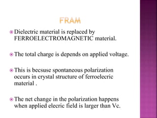  Dielectric material is replaced by
FERROELECTROMAGNETIC material.
 The total charge is depends on applied voltage.
 This is becsuse spontaneous polarization
occurs in crystal structure of ferroelecric
material .
 The net change in the polarization happens
when applied elecric field is larger than Vc.
 