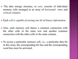  The data storage structure, or core, consists of individual
memory cells arranged in an array of horizontal rows and
vertical columns.
 Each cell is capable of storing one bit of binary information.
 Also, each memory cell shares a common connection with
the other cells in the same row and another common
connection with the other cells in the same column.
 To access a particular memory cell, i.e., a particular data bit
in this array, the corresponding bit line and the corresponding
word line must be activated.
 