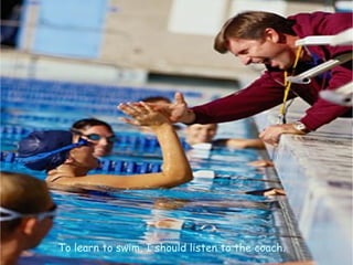 To learn to swim, I should listen to the coach.
 