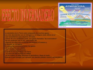 La atmósfera de la Tierra está compuesta de muchos gases.  Los más abundantes son el nitrógeno y el oxígeno (este último es el que necesitamos para respirar). El resto, menos de una centésima parte, son gases llamados "de invernadero". No los podemos ver ni oler, pero están allí. Algunos de ellos son el dióxido de carbono, el metano y  el dióxido de nitrógeno.  En pequeñas concentraciones, los gases de invernadero son vitales para nuestra supervivencia.  Cuando la luz solar llega a la Tierra , un poco de esta energía se refleja en las nubes; el resto atraviesa la atmósfera y llega al suelo.  Gracias a esta energía, por ejemplo, las plantas pueden crecer y desarrollarse.  EFECTO INVERNADERO 