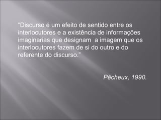 “ Discurso é um efeito de sentido entre os interlocutores e a existência de informações  imaginarias que designam  a imagem que os interlocutores fazem de si do outro e do referente do discurso.” Pêcheux, 1990. 