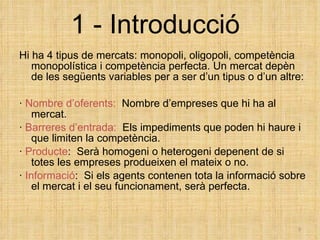 1 - Introducció Hi ha 4 tipus de mercats: monopoli, oligopoli, competència monopolística i competència perfecta. Un mercat depèn de les següents variables per a ser d’un tipus o d’un altre: ·  Nombre d’oferents:   Nombre d’empreses que hi ha al mercat. ·  Barreres d’entrada:   Els impediments que poden hi haure i que limiten la competència.  ·  Producte :  Serà homogeni o heterogeni depenent de si totes les empreses produeixen el mateix o no. ·  Informació :  Si els agents contenen tota la informació sobre el mercat i el seu funcionament, serà perfecta. 