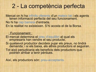 2 - La competència perfecta Mercat on hi ha  infinits oferents  d’un  mateix bé  i els agents tenen informació perfecta del seu funcionament. No hi   ha  cap barrera  d’entrada. En la realitat no existeixen. S’hi acosta el de la Borsa. · Funcionament : El mercat determina el  preu d’equilibri  al qual els empresaris han vendre el seu producte. Si qualsevol productor decideix pujar els preus, no tindrà demanda; i si els baixa, els altres productors el seguiran. Tot això perjudicaria els beneficis dels productors que podrien arribar a tenir pèrdues. Així, els productors són:  preu-acceptants. 