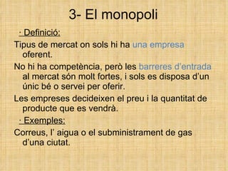 3- El monopoli · Definició: Tipus de mercat on sols hi ha  una empresa  oferent. No hi ha competència, però les  barreres d’entrada  al mercat són molt fortes, i sols es disposa d’un únic bé o servei per oferir. Les empreses decideixen el preu i la quantitat de producte que es vendrà. · Exemples: Correus, l’ aigua o el subministrament de gas d’una ciutat. 