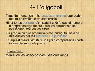 4- L’oligopoli Tipus de mercat on hi ha  poques empreses  que poden actuar en rivalitat o en cooperació. Hi ha fortes  barreres  d’entrada, i això fa que el nombre d’empreses siga menut i que les decisions d’una influïsquen molt en les altres. Els productes que produeixen són pareguts i sols es diferencien per les  marques i la publicitat . En aquest mercat existeix una gran competència i certa influència sobre els preus. ·  Exemples:  Mercat de les videoconsoles, telefonia mòbil 