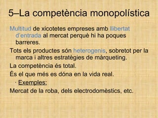 5–La competència monopolística Multitud  de xicotetes empreses amb  llibertat d’entrada  al mercat perquè hi ha poques barreres. Tots els productes són  heterogenis , sobretot per la marca i altres estratègies de màrqueting. La competència és total. És el que més es dóna en la vida real. ·  Exemples: Mercat de la roba, dels electrodomèstics, etc. 