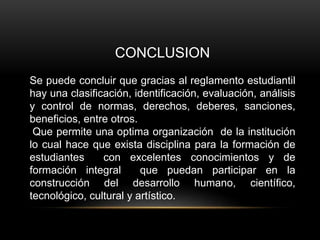 CONCLUSION 
Se puede concluir que gracias al reglamento estudiantil 
hay una clasificación, identificación, evaluación, análisis 
y control de normas, derechos, deberes, sanciones, 
beneficios, entre otros. 
Que permite una optima organización de la institución 
lo cual hace que exista disciplina para la formación de 
estudiantes con excelentes conocimientos y de 
formación integral que puedan participar en la 
construcción del desarrollo humano, científico, 
tecnológico, cultural y artístico. 
