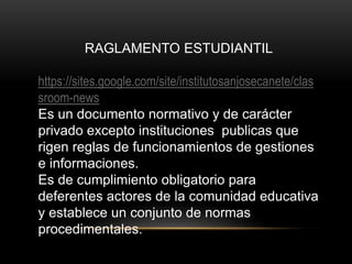 RAGLAMENTO ESTUDIANTIL 
https://sites.google.com/site/institutosanjosecanete/clas 
sroom-news 
Es un documento normativo y de carácter 
privado excepto instituciones publicas que 
rigen reglas de funcionamientos de gestiones 
e informaciones. 
Es de cumplimiento obligatorio para 
deferentes actores de la comunidad educativa 
y establece un conjunto de normas 
procedimentales. 
 