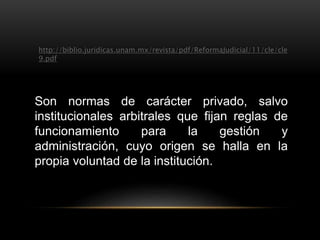 http://biblio.juridicas.unam.mx/revista/pdf/ReformaJudicial/11/cle/cle 
9.pdf 
Son normas de carácter privado, salvo 
institucionales arbitrales que fijan reglas de 
funcionamiento para la gestión y 
administración, cuyo origen se halla en la 
propia voluntad de la institución. 
 