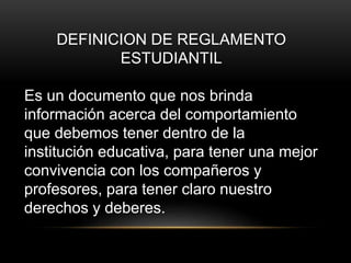 DEFINICION DE REGLAMENTO 
ESTUDIANTIL 
Es un documento que nos brinda 
información acerca del comportamiento 
que debemos tener dentro de la 
institución educativa, para tener una mejor 
convivencia con los compañeros y 
profesores, para tener claro nuestro 
derechos y deberes. 
 