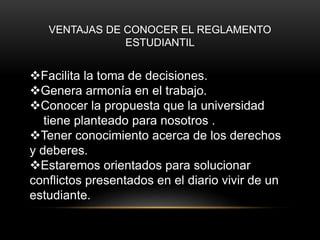 VENTAJAS DE CONOCER EL REGLAMENTO 
ESTUDIANTIL 
Facilita la toma de decisiones. 
Genera armonía en el trabajo. 
Conocer la propuesta que la universidad 
tiene planteado para nosotros . 
Tener conocimiento acerca de los derechos 
y deberes. 
Estaremos orientados para solucionar 
conflictos presentados en el diario vivir de un 
estudiante. 
 