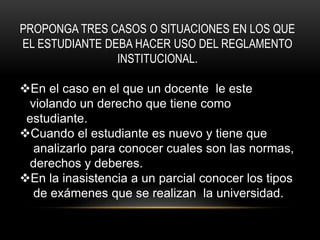 PROPONGA TRES CASOS O SITUACIONES EN LOS QUE 
EL ESTUDIANTE DEBA HACER USO DEL REGLAMENTO 
INSTITUCIONAL. 
En el caso en el que un docente le este 
violando un derecho que tiene como 
estudiante. 
Cuando el estudiante es nuevo y tiene que 
analizarlo para conocer cuales son las normas, 
derechos y deberes. 
En la inasistencia a un parcial conocer los tipos 
de exámenes que se realizan la universidad. 
 