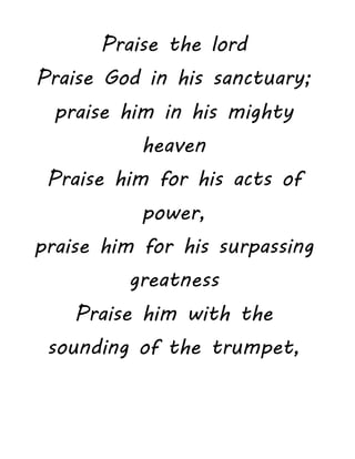 Praise the lord
Praise God in his sanctuary;
praise him in his mighty
heaven
Praise him for his acts of
power,
praise him for his surpassing
greatness
Praise him with the
sounding of the trumpet,
 