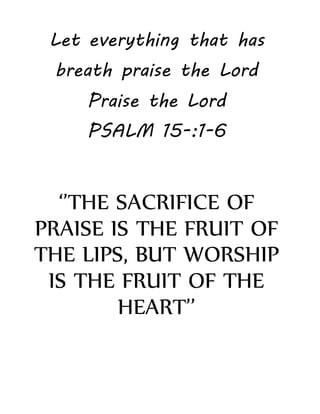 Let everything that has
breath praise the Lord
Praise the Lord
PSALM 15-:1-6
‘’THE SACRIFICE OF
PRAISE IS THE FRUIT OF
THE LIPS, BUT WORSHIP
IS THE FRUIT OF THE
HEART’’