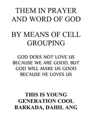 THEM IN PRAYER
AND WORD OF GOD
BY MEANS OF CELL
GROUPING
GOD DOES NOT LOVE US
BECAUSE WE ARE GOOD, BUT
GOD WILL MAKE US GOOD
BECAUSE HE LOVES US
THIS IS YOUNG
GENERATION COOL
BARKADA, DAHIL ANG
 