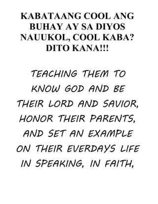 KABATAANG COOL ANG
BUHAY AY SA DIYOS
NAUUKOL, COOL KABA?
DITO KANA!!!
TEACHING THEM TO
KNOW GOD AND BE
THEIR LORD AND SAVIOR,
HONOR THEIR PARENTS,
AND SET AN EXAMPLE
ON THEIR EVERDAYS LIFE
IN SPEAKING, IN FAITH,
 