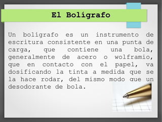 El BolígrafoEl Bolígrafo
Un bolígrafo es un instrumento de
escritura consistente en una punta de
carga, que contiene una bola,
generalmente de acero o wolframio,
que en contacto con el papel, va
dosificando la tinta a medida que se
la hace rodar, del mismo modo que un
desodorante de bola.
 