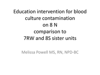 Education intervention for blood
culture contamination
on 8 N
comparison to
7RW and 8S sister units
Melissa Powell MS, RN, NPD-BC

 