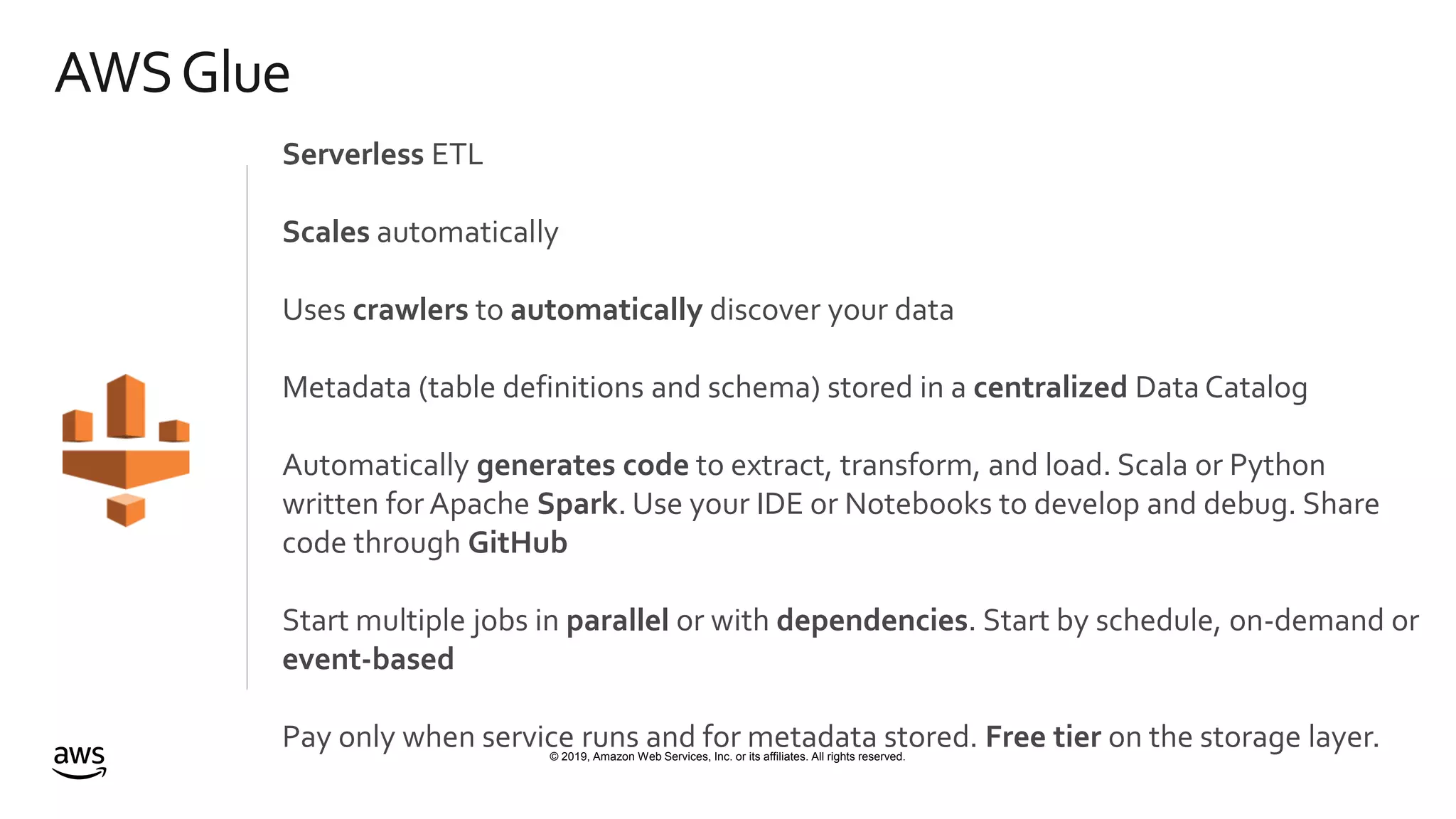 © 2019, Amazon Web Services, Inc. or its affiliates. All rights reserved.
AWSGlue
Serverless ETL
Scales automatically
Uses crawlers to automatically discover your data
Metadata (table definitions and schema) stored in a centralized Data Catalog
Automatically generates code to extract, transform, and load. Scala or Python
written for Apache Spark. Use your IDE or Notebooks to develop and debug. Share
code through GitHub
Start multiple jobs in parallel or with dependencies. Start by schedule, on-demand or
event-based
Pay only when service runs and for metadata stored. Free tier on the storage layer.
 