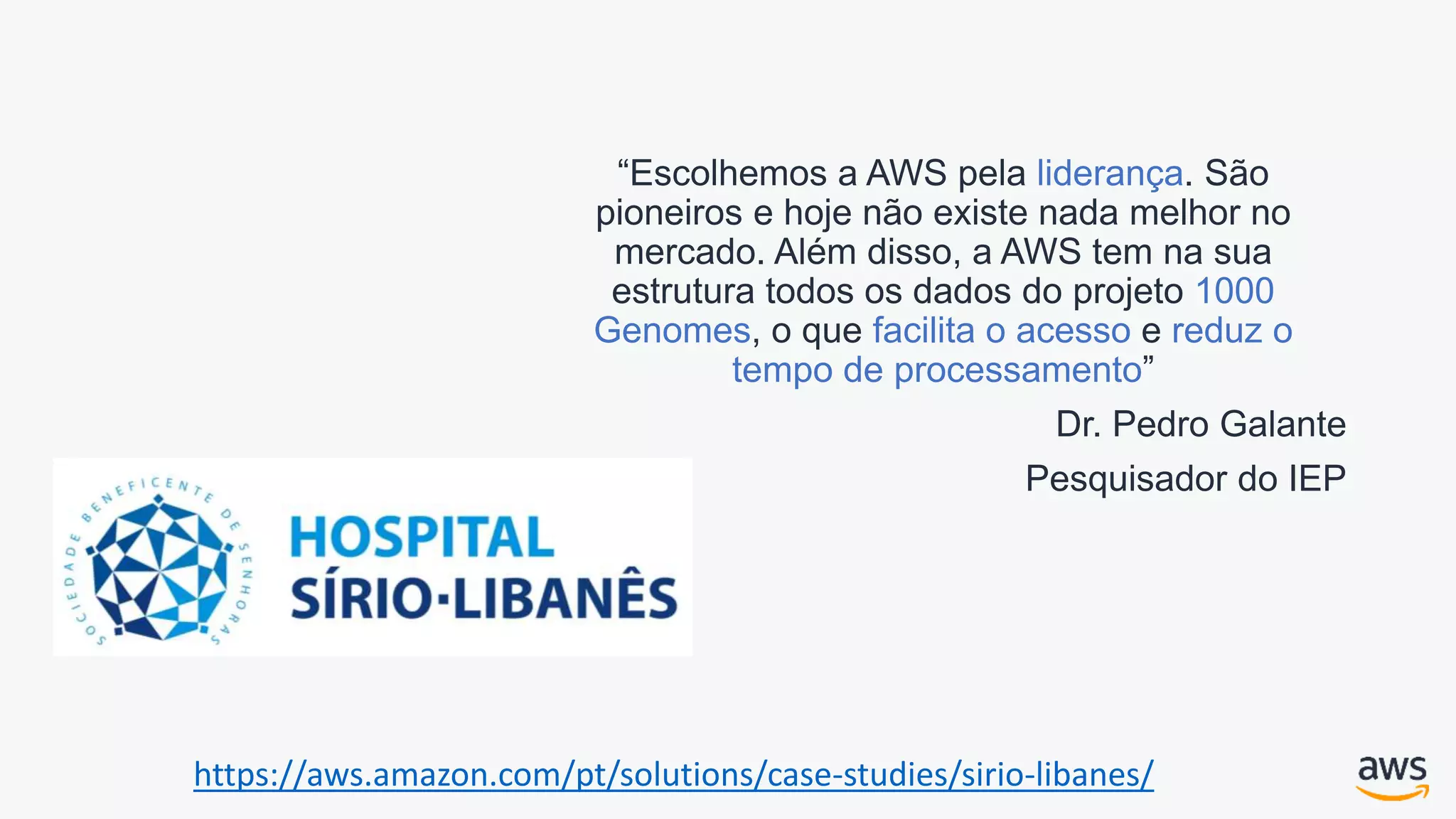 “Escolhemos a AWS pela liderança. São
pioneiros e hoje não existe nada melhor no
mercado. Além disso, a AWS tem na sua
estrutura todos os dados do projeto 1000
Genomes, o que facilita o acesso e reduz o
tempo de processamento”
Dr. Pedro Galante
Pesquisador do IEP
https://aws.amazon.com/pt/solutions/case-studies/sirio-libanes/
 