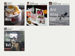 Hope O’Leary                       Conrad Wai                            Brad Browery
 FRAICHE           Palo Alto, CA    BLOWFISH SUSHI   San Francisco, CA    SHERMAN ISLAND Sherman Island, CA



Yogurt                             Tasty                                 Best
Crush                              Overpriced                            Kiting
Here                               Experimental                          Ever
 Taylor Grossman                    Evan Williams                         Dave Morin
 OLD PRO           Palo Alto, CA    TARTINE BAKERY   San Francisco, CA    PATH                San Francisco, CA




Ride                               Butter                                Design
                                                                         Design
the                                Overrated                             Craftsmen
                                                                         Craftmen
Bull                               Line                                  Life
                                                                         Life
 