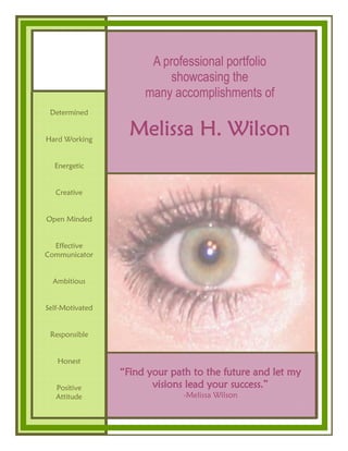 A professional portfolio
                          showcasing the
                      many accomplishments of
 Determined


Hard Working
                   Melissa H. Wilson
  Energetic


   Creative


Open Minded


  Effective
Communicator


  Ambitious


Self-Motivated


 Responsible


   Honest
                 “Find your path to the future and let my
   Positive             visions lead your success.”
   Attitude                    -Melissa Wilson
 