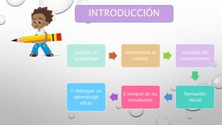 INTRODUCCIÓN 
mejorar el 
aprendizaje 
incrementar la 
calidad 
sociedad del 
conocimiento 
formación 
inicial 
E integral de los 
estudiantes 
Y obtengan un 
aprendizaje 
eficaz 
 