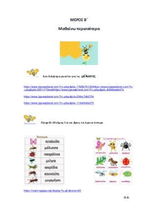 ΜΕΡΟΣ Β΄
Μαθαίνω περισσότερα
Και διάφορα puzzles για τις μέλισσες
https://www.jigsawplanet.com/?rc=play&pid=17bf2b761363https://www.jigsawplanet.com/?rc
=play&pid=09511f79ecabhttps://www.jigsawplanet.com/?rc=play&pid=0c888adde37e
https://www.jigsawplanet.com/?rc=play&pid=238cc7db2754
https://www.jigsawplanet.com/?rc=play&pid=114e64c6a375
Παιχνίδι Μνήμης Για να βρεις τα όμοια έντομα
https://learningapps.org/display?v=p2a3nzezn20
Ο.Α.
 