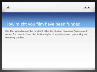 How might you film have been funded
Our film would mainly be funded by the distribution company Paramount in
return for them to have distribution rights of advertisement, promoting and
releasing the film.