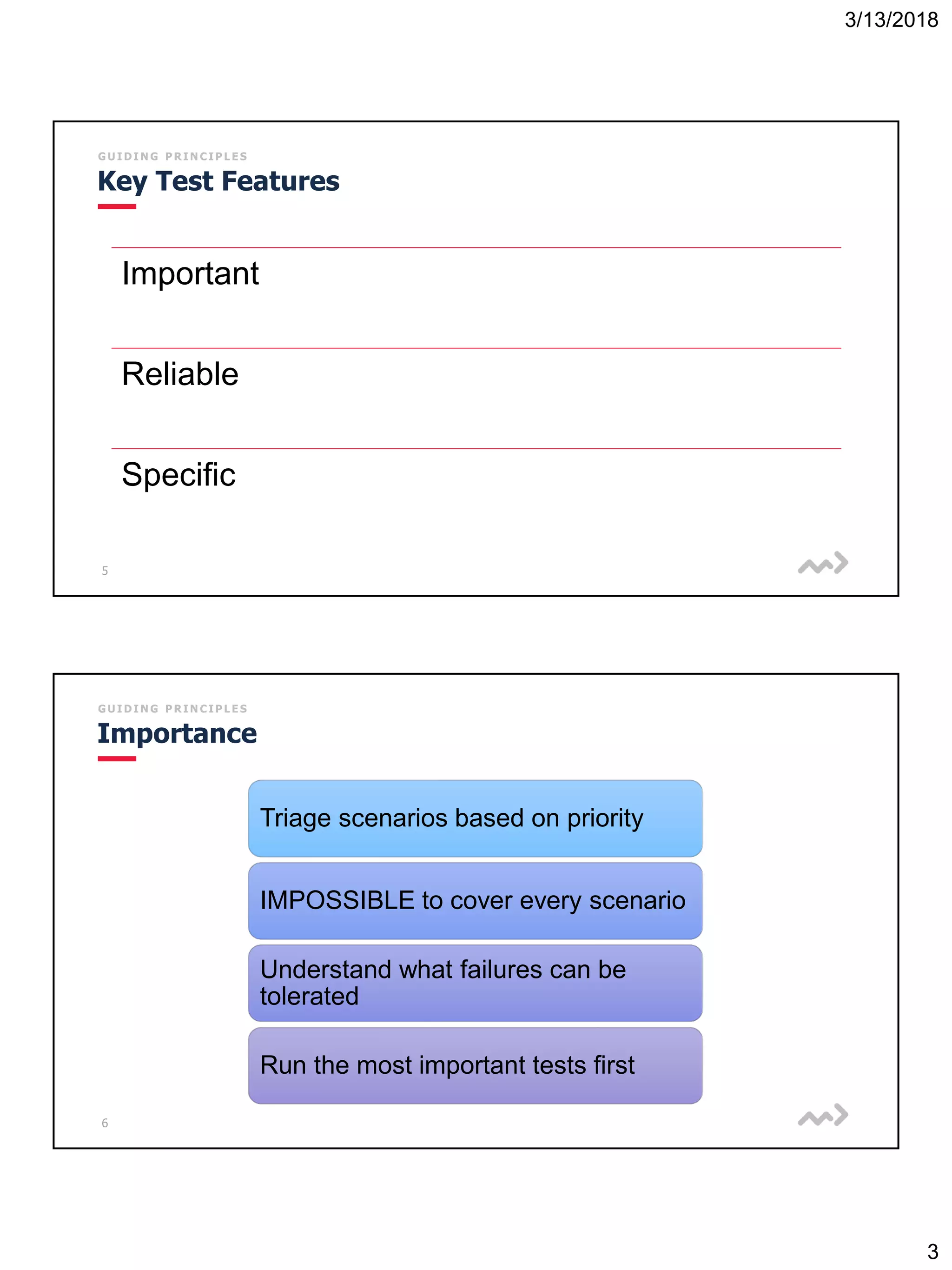 3/13/2018
3
5
G U I D I N G P R I N C I P L E S
Key Test Features
Important
Reliable
Specific
6
G U I D I N G P R I N C I P L E S
Importance
Triage scenarios based on priority
IMPOSSIBLE to cover every scenario
Understand what failures can be
tolerated
Run the most important tests first
 