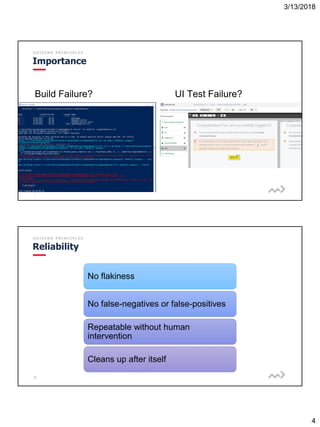 3/13/2018
4
7
G U I D I N G P R I N C I P L E S
Importance
Build Failure? UI Test Failure?
8
G U I D I N G P R I N C I P L E S
Reliability
No flakiness
No false-negatives or false-positives
Repeatable without human
intervention
Cleans up after itself
 
