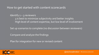 @melissabreker #intelcontent
How to get started with content scorecards
Identify 1 – 3 reviewers
3 is best to minimize subjectivity and better insights
High level of content expertise, but low level of involvement
Set up scenarios to complete (no discussion between reviewers)
Compare and analyze the findings
Plan for integration for new or revised content
 