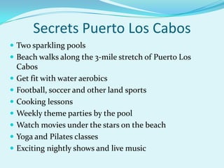 Secrets Puerto Los Cabos
 Two sparkling pools

 Beach walks along the 3-mile stretch of Puerto Los









Cabos
Get fit with water aerobics
Football, soccer and other land sports
Cooking lessons
Weekly theme parties by the pool
Watch movies under the stars on the beach
Yoga and Pilates classes
Exciting nightly shows and live music

 