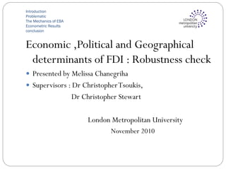 Introduction
Problematic
The Mechanics of EBA
Econometric Results
conclusion
Economic ,Political and Geographical
determinants of FDI : Robustness check
 Presented by Melissa Chanegriha
 Supervisors : Dr ChristopherTsoukis,
Dr Christopher Stewart
London Metropolitan University
November 2010
 
