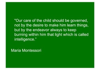 "Our care of the child should be governed,
not by the desire to make him learn things,
but by the endeavor always to keep
burning within him that light which is called
intelligence.”
Maria Montessori