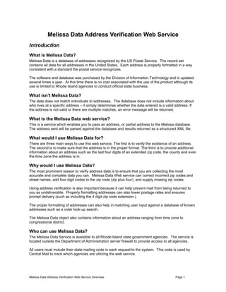 Melissa Data Address Verification Web Service Overview Page 1
Melissa Data Address Verification Web Service
Introduction
What is Melissa Data?
Melissa Data is a database of addresses recognized by the US Postal Service. The record set
contains all data for all addresses in the United States. Each address is properly formatted in a way
consistent with a standard the postal service recognizes.
The software and database was purchased by the Division of Information Technology and is updated
several times a year. At this time there is no cost associated with the use of the product although its
use is limited to Rhode Island agencies to conduct official state business.
What isn’t Melissa Data?
The data does not match individuals to addresses. The database does not include information about
who lives at a specific address – it simply determines whether the data entered is a valid address. If
the address is not valid or there are multiple matches, an error message will be returned.
What is the Melissa Data web service?
This is a service which enables you to pass an address, or partial address to the Melissa database.
The address sent will be parsed against the database and results returned as a structured XML file.
What would I use Melissa Data for?
There are three main ways to use this web service. The first is to verify the existence of an address.
The second is to make sure that the address is in the proper format. The third is to provide additional
information about an address such as the last four digits of an extended zip code, the county and even
the time zone the address is in.
Why would I use Melissa Data?
The most prominent reason to verify address data is to ensure that you are collecting the most
accurate and complete data you can. Melissa Data Web service can correct incorrect zip codes and
street names, add four digit codes to the zip code (zip plus four), and supply missing zip codes.
Using address verification is also important because it can help prevent mail from being returned to
you as undeliverable. Properly formatting addresses can also lower postage rates and ensures
prompt delivery (such as including the 4 digit zip code extension.)
The proper formatting of addresses can also help in matching user input against a database of known
addresses such as a voter look-up search.
The Melissa Data object also contains information about an address ranging from time zone to
congressional district.
Who can use Melissa Data?
The Melissa Data Service is available to all Rhode Island state government agencies. The service is
located outside the Department of Administration server firewall to provide access to all agencies.
All users must include their state mailing code in each request to the system. This code is used by
Central Mail to track which agencies are utilizing the web service.
 