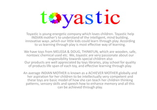 Toyastic is young energetic company which loves children. Toyastic help
INDIAN mother’s to understand of the intelligent, mind building,
innovative ways ,which our little kids could learn through play. According
to us learning through play is most effective way of learning.
We have toys from MELISSA & DOUG, THINKFUN, which are wooden, safe,
nontoxic chemical used etc. We, toyastic are very passionate about our
responsibility towards special children also
Our products are well appreciated by toys libraries, play school for quality
of products life span of each toy, and effective learning through play.
An average INDIAN MOTHER is known as a ACHIEVER MOTHER globally and
her aspiration for her children to be intellectually very competent and
these toys are basic model of how she can teach her children thinking
patterns, sensory skills and speech how to enhance memory and all this
can be achieved through play.
 