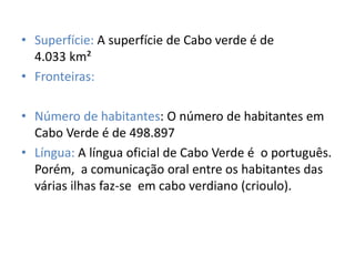 • Superfície: A superfície de Cabo verde é de
4.033 km²
• Fronteiras:
• Número de habitantes: O número de habitantes em
Cabo Verde é de 498.897
• Língua: A língua oficial de Cabo Verde é o português.
Porém, a comunicação oral entre os habitantes das
várias ilhas faz-se em cabo verdiano (crioulo).