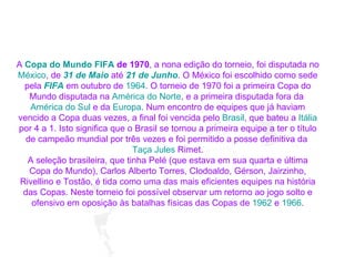 A  Copa do Mundo FIFA  de 1970 , a nona edição do torneio, foi disputada no  México , de  31 de Maio  até  21 de Junho . O México foi escolhido como sede pela  FIFA  em outubro de  1964 . O torneio de 1970 foi a primeira Copa do Mundo disputada na  América do Norte , e a primeira disputada fora da  América do Sul  e da  Europa . Num encontro de equipes que já haviam vencido a Copa duas vezes, a final foi vencida pelo  Brasil , que bateu a  Itália  por 4 a 1. Isto significa que o Brasil se tornou a primeira equipe a ter o título de campeão mundial por três vezes e foi permitido a posse definitiva da  Taça  Jules   Rimet . A seleção brasileira, que tinha Pelé (que estava em sua quarta e última Copa do Mundo), Carlos Alberto Torres, Clodoaldo, Gérson, Jairzinho, Rivellino e Tostão, é tida como uma das mais eficientes equipes na história das Copas. Neste torneio foi possível observar um retorno ao jogo solto e ofensivo em oposição às batalhas físicas das Copas de  1962  e  1966 . 