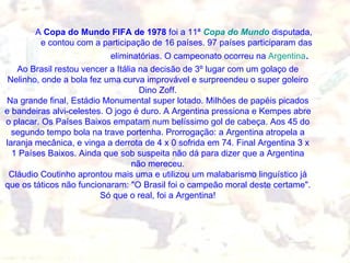 A  Copa do Mundo FIFA de 1978  foi a 11ª  Copa do Mundo  disputada, e contou com a participação de 16 países. 97 países participaram das eliminatórias. O campeonato ocorreu na  Argentina .  Ao Brasil restou vencer a Itália na decisão de 3º lugar com um golaço de Nelinho, onde a bola fez uma curva improvável e surpreendeu o super goleiro Dino Zoff. Na grande final, Estádio Monumental super lotado. Milhões de papéis picados e bandeiras alvi-celestes. O jogo é duro. A Argentina pressiona e Kempes abre o placar. Os Países Baixos empatam num belíssimo gol de cabeça. Aos 45 do segundo tempo bola na trave portenha. Prorrogação: a Argentina atropela a laranja mecânica, e vinga a derrota de 4 x 0 sofrida em 74. Final Argentina 3 x 1 Países Baixos. Ainda que sob suspeita não dá para dizer que a Argentina não mereceu. Cláudio Coutinho aprontou mais uma e utilizou um malabarismo linguístico já que os táticos não funcionaram: "O Brasil foi o campeão moral deste certame". Só que o real, foi a Argentina! 