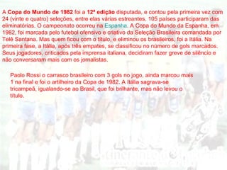 A   Copa do Mundo de 1982  foi a  12ª edição  disputada, e contou pela primeira vez com 24 (vinte e quatro) seleções, entre elas várias estreantes. 105 países participaram das eliminatórias. O campeonato ocorreu na  Espanha . A Copa do Mundo da Espanha, em 1982, foi marcada pelo futebol ofensivo e criativo da Seleção Brasileira comandada por Telê Santana. Mas quem ficou com o título, e eliminou os brasileiros, foi a Itália. Na primeira fase, a Itália, após três empates, se classificou no número de gols marcados. Seus jogadores, criticados pela imprensa italiana, decidiram fazer greve de silêncio e não conversaram mais com os jornalistas.  Paolo Rossi o carrasco brasileiro com 3 gols no jogo, ainda marcou mais 1 na final e foi o artilheiro da Copa de 1982. A Itália sagrava-se tricampeã, igualando-se ao Brasil, que foi brilhante, mas não levou o título.  