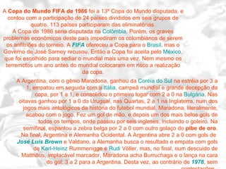 A  Copa do Mundo FIFA de 1986  foi a 13ª Copa do Mundo disputada, e contou com a participação de 24 países divididos em seis grupos de quatro. 113 países participaram das eliminatórias. A Copa de 1986 seria disputada na  Colômbia . Porém, os graves problemas econômicos deste país impediram os colombianos de serem os anfitriões do torneio. A  FIFA  ofereceu a Copa para o  Brasil , mas o Governo de José Sarney recusou. Então a Copa foi aceita pelo  México , que foi escolhido para sediar o mundial mais uma vez. Nem mesmo os terremotos um ano antes do mundial colocaram em risco a realização da copa. A Argentina, com o gênio Maradona, ganhou da  Coréia do Sul  na estréia por 3 a 1, empatou em seguida com a  Itália , campeã mundial e grande decepção da copa, por 1 a 1, e consolidou o primeiro lugar com 2 a 0 na  Bulgária . Nas oitavas ganhou por 1 a 0 do Uruguai, nas Quartas, 2 a 1 na Inglaterra, num dos jogos mais antológicos da história do futebol mundial. Maradona, literalmente, acabou com o jogo. Fez um gol de mão, e depois um dos mais belos gols de todos os tempos, onde passou por seis ingleses, incluindo o goleiro. Na semifinal, espantou a zebra belga por 2 a 0 com outro golaço do  pibe de oro . Na final, Argentina e Alemanha Ocidental. A Argentina abre 2 a 0 com gols de  José Luis Brown  e Valdano, a Alemanha busca o resultado e empata com gols de  Karl-Heinz   Rummenigge  e  Rudi   Völler , mas, no final, num descuido de Matthäus, implacável marcador, Maradona acha Burruchaga e o lança na cara do gol: 3 a 2 para a Argentina. Desta vez, ao contrário de  1978 , sem contestações.  