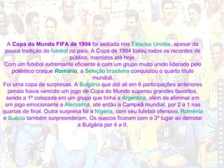 A  Copa do Mundo FIFA de 1994  foi sediada nos  Estados Unidos , apesar da pouca tradição do  futebol  no país. A Copa de 1994 bateu todos os recordes de público, mantidos até hoje. Com um futebol extremante eficiente e com um grupo muito unido liderado pelo polêmico craque  Romário , a  Seleção brasileira  conquistou o quarto título mundial. Foi uma copa de surpresas. A  Bulgária  que até ali em 6 participações anteriores jamais havia vencido um jogo de Copa do Mundo superou grandes favoritos, sendo a 1ª colocada em um grupo que tinha a  Argentina , além de eliminar em um jogo emocionante a  Alemanha , até então a Campeã mundial, por 2 a 1 nas quartas de final. Outra surpresa foi a  Nigéria , com seu futebol ofensivo.  Romênia  e  Suécia  também surpreenderam. Os suecos ficaram com o 3º lugar ao derrotar a Bulgária por 4 a 0. 