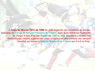 A  Copa do Mundo FIFA de 1998  foi, pela segunda vez na história do torneio, realizada na  França . A  Seleção Francesa de Futebol , após duas tentativas frustradas de chegar à fase final das  Copas  de  1990  e  1994 , disputaria o torneio sob desconfiança, mesmo jogando em casa, e sagrou-se pela primeira vez campeã mundial, ao vencer a  Seleção Brasileira de Futebol  por 3 a 0 na final.  