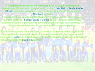 O  Campeonato Mundial de Futebol de 2002  ou  Copa do Mundo de Futebol de 2002  reuniu 32 equipes entre os dias  31 de Maio  e  30 de Junho . O  Brasil  conquistou pela quinta vez o título mundial, depois de derrotar a  Alemanha  na final. Foi a primeira vez que dois países sediaram unidos o evento, a primeira vez que três seleções -  França ,  Japão  e  Coreia  do Sul  - estavam classificadas automaticamente e a primeira vez que uma edição da Copa não aconteceu na Europa ou nas Américas. Foi um avanço do continente Asiático. Ronaldo foi o grande nome da Copa, pois todos duvidavam de sua capacidade física de disputar o mundial, devido a 2 anos de inatividade por causa de suas cirurgias no  joelho . Os 3 R's brilharam: Ronaldo, Ronaldinho Gaúcho e Rivaldo. O técnico do Brasil foi  Luiz Felipe  Scolari . 