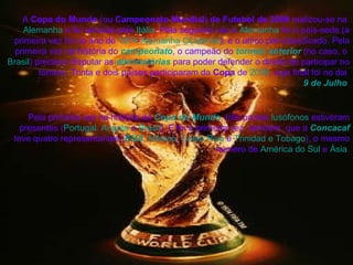 A  Copa do Mundo  (ou  Campeonato Mundial )  de Futebol de 2006  realizou-se na  Alemanha  e foi vencida pela  Itália . Pela segunda vez a  Alemanha  foi o país-sede (a primeira vez foi no ano de  1974 - Alemanha Ocidental ), e o único pré-classificado. Pela primeira vez na história do  campeonato , o campeão do  torneio anterior  (no caso, o  Brasil ) precisou disputar as  eliminatórias  para poder defender o direito de participar no torneio. Trinta e dois países participaram da  Copa  de  2006 , cuja final foi no dia  9 de Julho   Pela primeira vez na história da  Copa do Mundo , três países  lusófonos  estiveram presentes ( Portugal ,  Angola  e  Brasil ). E foi a primeira vez, também, que a  Concacaf  teve quatro representantes ( EUA ,  México ,  Costa Rica  e  Trinidad e Tobago ), o mesmo número de  América do Sul  e  Ásia   