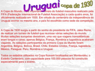 A Copa do Mundo, mais importante torneio do futebol masculino realizado pela FIFA (Federação Internacional de Futebol Associação) a cada quatro anos, foi oficialmente realizada em 1930. Em virtude do centenário da independência do Uruguai ocorrer no mesmo ano, o país foi escolhido como sede da competição.  A Copa de 1930 surgiu a partir do sonho do presidente da FIFA, Jales Reme, de realizar um torneio de futebol que reunisse várias seleções do mundo. Muitas seleções européias desistiram, uma vez que viagens transatlânticas eram longas e caras; apenas Bélgica, França, Romênia e Iugoslávia acabaram viajando. As seleções participantes da primeira Copa do Mundo foram: Argentina, Bélgica, Bolívia, Brasil, Chile, Estados Unidos, França, Iugoslávia, México, Paraguai, Peru, Romênia e Uruguai.  Todos os estádios utilizados na Copa ficavam localizados em Montevidéu; o Estádio Centenário, com capacidade para 100.000 pessoas foi construído especialmente para o evento.  Uruguai copa de 1930 