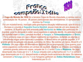 A  Copa do Mundo de 1938  foi a terceira Copa do Mundo disputada, e contou com a participação de 16 países. 36 países participaram das eliminatórias. O campeonato ocorreu na  França . Foi um mundial tenso, marcado pela gravíssima situação internacional, que levaria a Europa e o mundo à  Segunda Guerra Mundial , pouco mais de um ano depois do certame. A Áustria que fora anexada pela  Alemanha  de  Hitler  não participou do mundial, pois foi obrigada à ceder seus jogadores à seleção alemã. As grandes forças do mundial eram a  Itália , campeã mundial, a  Hungria , a  Tchecoslováquia  e o  Brasil . Foi a primeira copa em que o Brasil realmente se organizou, evitando as eternas e infrutíferas brigas entre cariocas e paulistas. O Brasil tinha um grande jogador, o 1º grande gênio da seleção em copas, Leônidas da Silva. Na estréia um épico, Brasil 6 x 5  Polônia . Um jogo cheio de alternativas decidido só na prorrogação. Uma guerra, com vários jogadores contundidos em ambas as equipes. Durante as Oitavas aconteceu a primeira grande zebra em copas, empate de 3 x 3 entre  Cuba  e  Romênia . No jogo desempate deu Cuba por 2 x 1. A  Suíça  empata com a Alemanha em 1 x 1 e vence o jogo desempate por 4 x 2, despachando a seleção teuto-austríaca da copa. Os italianos venceram a  Noruega  por 2 x 1 e os húngaros golfaram as  Índias Holandesas  (hoje Indonésia) por 6 x 0. França campeão:Itália 1938 